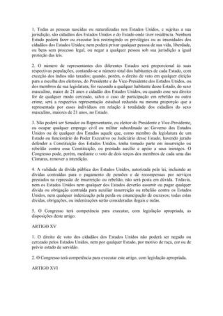 1. Todas as pessoas nascidas ou naturalizadas nos Estados Unidos, e sujeitas a sua
jurisdição, são cidadãos dos Estados Unidos e do Estado onde tiver residência. Nenhum
Estado poderá fazer ou executar leis restringindo os privilégios ou as imunidades dos
cidadãos dos Estados Unidos; nem poderá privar qualquer pessoa de sua vida, liberdade,
ou bens sem processo legal, ou negar a qualquer pessoa sob sua jurisdição a igual
proteção das leis.
2. O número de representantes dos diferentes Estados será proporcional às suas
respectivas populações, contando-se o número total dos habitantes de cada Estado, com
exceção dos índios não taxados; quando, porém, o direito de voto em qualquer eleição
para a escolha dos eleitores, do Presidente e do Vice-Presidente dos Estados Unidos, ou
dos membros de sua legislatura, for recusado a qualquer habitante desse Estado, do sexo
masculino, maior de 21 anos e cidadão dos Estados Unidos, ou quando esse seu direito
for de qualquer modo cerceado, salvo o caso de participação em rebelião ou outro
crime, será a respectiva representação estadual reduzida na mesma proporção que a
representada por esses indivíduos em relação à totalidade dos cidadãos do sexo
masculino, maiores de 21 anos, no Estado.
3. Não poderá ser Senador ou Representante, ou eleitor do Presidente e Vice-Presidente,
ou ocupar qualquer emprego civil ou militar subordinado ao Governo dos Estados
Unidos ou de qualquer dos Estados aquele que, como membro da legislatura de um
Estado ou funcionário do Poder Executivo ou Judiciário desse Estado, havendo jurado
defender a Constituição dos Estados Unidos, tenha tomado parte em insurreição ou
rebelião contra essa Constituição, ou prestado auxílio e apoio a seus inimigos. O
Congresso pode, porém, mediante o voto de dois terços dos membros de cada uma das
Câmaras, remover a interdição.
4. A validade da dívida pública dos Estados Unidos, autorizada pela lei, incluindo as
dívidas contraídas para o pagamento de pensões e de recompensas por serviços
prestados na repressão de insurreição ou rebelião, não será posta em dúvida. Todavia,
nem os Estados Unidos nem qualquer dos Estados deverão assumir ou pagar qualquer
dívida ou obrigação contraída para auxiliar insurreição ou rebelião contra os Estados
Unidos, nem qualquer indenização pela perda ou emancipação de escravos; todas estas
dívidas, obrigações, ou indenizações serão consideradas ilegais e nulas.
5. O Congresso terá competência para executar, com legislação apropriada, as
disposições deste artigo.
ARTIGO XV
1. O direito de voto dos cidadãos dos Estados Unidos não poderá ser negado ou
cerceado pelos Estados Unidos, nem por qualquer Estado, por motivo de raça, cor ou de
prévio estado de servidão.
2. O Congresso terá competência para executar este artigo, com legislação apropriada.
ARTIGO XVI
 