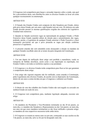 O Congresso terá competência para lançar e arrecadar impostos sobre a renda, seja qual
for a proveniência desta, sem distribuí-los entre os diversos Estados ou levar em conta
qualquer recenseamento ou enumeração.
ARTIGO XVII
1. O Senado dos Estados Unidos será composto de dois Senadores por Estado, eleitos
pelo povo desse Estado, por seis anos; cada Senador terá um voto. Os eleitores em cada
Estado deverão possuir as mesmas qualificações exigidas dos eleitores do Legislativo
Estadual mais numeroso.
2. Quando no Senado ocorrerem vagas na representação de qualquer Estado, o Poder
Executivo desse Estado expedirá editais de eleição para o preenchimento das vagas,
podendo, porém, a Legislatura de qualquer Estado autorizar o Poder Executivo a fazer
nomeações provisórias até que o povo preencha as vagas por eleição conforme
prescrever a Legislatura.
3. A presente emenda não será entendida como alcançando a eleição ou mandato de
qualquer Senador escolhido antes de se tornar ela parte integrante da Constituição.
ARTIGO XVIII
1. Um ano depois da ratificação deste artigo será proibida a manufatura, venda ou
transporte de bebidas alcoólicas, assim como a sua importação ou exportação, nos
Estados Unidos e em todos os territórios sujeitos a sua jurisdição.
2. O Congresso e os diversos Estados terão competência para fixar as leis que garantam
o cumprimento deste artigo.
3. Este artigo não vigorará enquanto não for ratificado, como emenda à Constituição,
pelas Legislaturas dos diversos Estados, de acordo com as disposições da Constituição,
dentro de sete anos a contar da data em que o Congresso o submeter aos Estados.
ARTIGO XIX
1. O direito de voto dos cidadãos dos Estados Unidos não será negado ou cerceado em
nenhum Estado em razão do sexo.
2. O Congresso terá competência para, mediante legislação adequada, executar este
artigo.
ARTIGO XX
1. Os mandatos do Presidente e Vice-Presidente terminarão no dia 20 de janeiro, ao
meio-dia, e o mandato dos Senadores e Representantes no dia 3 de janeiro, ao meio-dia,
nos anos em que esses mandatos terminariam se não fosse ratificado o presente artigo:
os mandatos de seus respectivos sucessores terão então início.
2. O Congresso se reunirá ao menos uma vez por ano, começando as suas sessões no dia
3 de janeiro, ao meio-dia, salvo se for por lei designado outro dia.
 