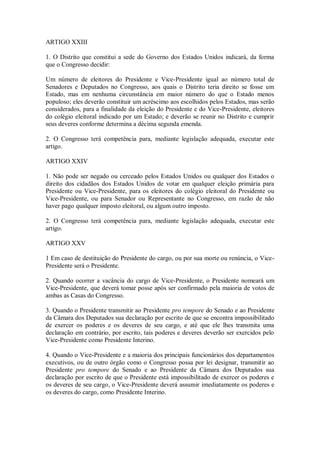 ARTIGO XXIII
1. O Distrito que constitui a sede do Governo dos Estados Unidos indicará, da forma
que o Congresso decidir:
Um número de eleitores do Presidente e Vice-Presidente igual ao número total de
Senadores e Deputados no Congresso, aos quais o Distrito teria direito se fosse um
Estado, mas em nenhuma circunstância em maior número do que o Estado menos
populoso; eles deverão constituir um acréscimo aos escolhidos pelos Estados, mas serão
considerados, para a finalidade da eleição do Presidente e do Vice-Presidente, eleitores
do colégio eleitoral indicado por um Estado; e deverão se reunir no Distrito e cumprir
seus deveres conforme determina a décima segunda emenda.
2. O Congresso terá competência para, mediante legislação adequada, executar este
artigo.
ARTIGO XXIV
1. Não pode ser negado ou cerceado pelos Estados Unidos ou qualquer dos Estados o
direito dos cidadãos dos Estados Unidos de votar em qualquer eleição primária para
Presidente ou Vice-Presidente, para os eleitores do colégio eleitoral do Presidente ou
Vice-Presidente, ou para Senador ou Representante no Congresso, em razão de não
haver pago qualquer imposto eleitoral, ou algum outro imposto.
2. O Congresso terá competência para, mediante legislação adequada, executar este
artigo.
ARTIGO XXV
1 Em caso de destituição do Presidente do cargo, ou por sua morte ou renúncia, o Vice-
Presidente será o Presidente.
2. Quando ocorrer a vacância do cargo de Vice-Presidente, o Presidente nomeará um
Vice-Presidente, que deverá tomar posse após ser confirmado pela maioria de votos de
ambas as Casas do Congresso.
3. Quando o Presidente transmitir ao Presidente pro tempore do Senado e ao Presidente
da Câmara dos Deputados sua declaração por escrito de que se encontra impossibilitado
de exercer os poderes e os deveres de seu cargo, e até que ele lhes transmita uma
declaração em contrário, por escrito, tais poderes e deveres deverão ser exercidos pelo
Vice-Presidente como Presidente Interino.
4. Quando o Vice-Presidente e a maioria dos principais funcionários dos departamentos
executivos, ou de outro órgão como o Congresso possa por lei designar, transmitir ao
Presidente pro tempore do Senado e ao Presidente da Câmara dos Deputados sua
declaração por escrito de que o Presidente está impossibilitado de exercer os poderes e
os deveres de seu cargo, o Vice-Presidente deverá assumir imediatamente os poderes e
os deveres do cargo, como Presidente Interino.
 