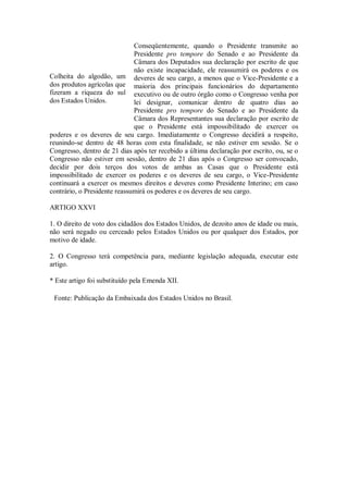 Conseqüentemente, quando o Presidente transmite ao
Presidente pro tempore do Senado e ao Presidente da
Câmara dos Deputados sua declaração por escrito de que
não existe incapacidade, ele reassumirá os poderes e os
deveres de seu cargo, a menos que o Vice-Presidente e a
maioria dos principais funcionários do departamento
executivo ou de outro órgão como o Congresso venha por
lei designar, comunicar dentro de quatro dias ao
Presidente pro tempore do Senado e ao Presidente da
Câmara dos Representantes sua declaração por escrito de
que o Presidente está impossibilitado de exercer os
poderes e os deveres de seu cargo. Imediatamente o Congresso decidirá a respeito,
reunindo-se dentro de 48 horas com esta finalidade, se não estiver em sessão. Se o
Congresso, dentro de 21 dias após ter recebido a última declaração por escrito, ou, se o
Congresso não estiver em sessão, dentro de 21 dias após o Congresso ser convocado,
decidir por dois terços dos votos de ambas as Casas que o Presidente está
impossibilitado de exercer os poderes e os deveres de seu cargo, o Vice-Presidente
continuará a exercer os mesmos direitos e deveres como Presidente Interino; em caso
contrário, o Presidente reassumirá os poderes e os deveres de seu cargo.
ARTIGO XXVI
1. O direito de voto dos cidadãos dos Estados Unidos, de dezoito anos de idade ou mais,
não será negado ou cerceado pelos Estados Unidos ou por qualquer dos Estados, por
motivo de idade.
2. O Congresso terá competência para, mediante legislação adequada, executar este
artigo.
* Este artigo foi substituído pela Emenda XII.
Fonte: Publicação da Embaixada dos Estados Unidos no Brasil.
Colheita do algodão, um
dos produtos agrícolas que
fizeram a riqueza do sul
dos Estados Unidos.
 