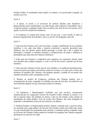 Estados Unidos. O condenado estará sujeito, no entanto, a ser processado e julgado, de
acordo com a lei.
Seção 4
1. A época, os locais e os processos de realizar eleições para Senadores e
Representantes serão estabelecidos, em cada Estado, pela respectiva Assembléia; mas o
Congresso poderá, a qualquer tempo, fixar ou alterar, por meio de lei, tais normas, salvo
quanto ao local de eleição dos Senadores.
2. O Congresso se reunirá pelo menos uma vez por ano, e essa reunião se dará na
primeira segunda-feira de dezembro, salvo se, por lei, for designado outro dia.
Seção 5
1. Cada uma das Câmaras será o juiz da eleição, votação e qualificação de seus próprios
membros, e em cada uma delas a maioria constituirá o quorum necessário para
deliberar; mas um número menor poderá prorrogar a sessão, dia a dia, e poderá ser
autorizado a compelir os membros ausentes a comparecerem, do modo e mediante as
penalidades que cada uma das Câmaras estabelecer.
2. Cada uma das Câmaras é competente para organizar seu regimento interno, punir
seus membros por conduta irregular, e, com o voto de dois terços, expulsar um de seus
membros.
3. Cada uma das Câmaras lavrará atas de seus trabalhos e as publicará periodicamente,
exceto nas partes que julgar conveniente conservar secretas; e os votos, pró e contra, dos
membros de qualquer das Câmaras, sob qualquer questão, a pedido de um quinto dos
membros presentes serão consignados em ata.
4. Durante as sessões do Congresso, nenhuma das Câmaras poderá, sem o
consentimento da outra, suspender os trabalhos por mais de três dias, ou realizá-los em
local diferente daquele em que funcionam ambas as Câmaras.
Seção 6
1. Os Senadores e Representantes receberão, por seus serviços, remuneração
estabelecida por lei e paga pelo Tesouro dos Estados Unidos. Durante as sessões, e na
ida ou regresso delas, não poderão ser presos, a não ser por traição, crime comum ou
perturbação da ordem pública. Fora do recinto das Câmaras, não terão obrigação de
responder a interpelações acerca de seus discursos ou debates.
2. Nenhum Senador ou Representante poderá, durante o período para o qual foi eleito,
ser nomeado para cargo público do Governo dos Estados Unidos que tenha sido criado
ou cuja remuneração for aumentada nesse período; e nenhuma pessoa ocupando cargo
no Governo dos Estados Unidos poderá ser membro de qualquer das Câmaras enquanto
permanecer no exercício do cargo.
Seção 7
 
