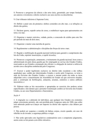 8. Promover o progresso da ciência e das artes úteis, garantindo, por tempo limitado,
aos autores e inventores o direito exclusivo aos seus escritos ou descobertas;
9. Criar tribunais inferiores à Suprema Corte;
10. Definir e punir atos de pirataria e delitos cometidos em alto mar, e as infrações ao
direito das gentes;
11. Declarar guerra, expedir cartas de corso, e estabelecer regras para apresamentos em
terra e no mar;
12. Organizar e manter exércitos, vedada, porém, a concessão de crédito para este fim
por período de mais de dois anos;
13. Organizar e manter uma marinha de guerra;
14. Regulamentar a administração e disciplina das forças de terra e mar;
15. Regular a mobilização da guarda nacional (milícia) para garantir o cumprimento das
leis da União, reprimir insurreições, e repelir invasões;
16. Promover a organização, armamento, e treinamento da guarda nacional, bem como a
administração de parte dessa guarda que for empregada no serviço dos Estados Unidos,
reservando-se aos Estados a nomeação dos oficiais e a obrigação de instruir a milícia de
acordo com a disciplina estabelecida pelo Congresso;
17. Exercer o poder legiferante exclusivo no distrito (não excedente a dez milhas
quadradas) que, cedido por determinados Estados e aceito pelo Congresso, se torne a
sede do Governo dos Estados Unidos, e exercer o mesmo poder em todas as áreas
adquiridas com o consentimento da Assembléia do Estado em que estiverem situadas,
para a construção de fortificações, armazéns, arsenais, estaleiros e outros edifícios
necessários; e
18. Elaborar todas as leis necessárias e apropriadas ao exercício dos poderes acima
especificados e dos demais que a presente Constituição confere ao Governo dos Estados
Unidos, ou aos seus Departamentos e funcionários.
Seção 9
1. A migração ou a admissão de indivíduos, que qualquer dos Estados ora existentes
julgar conveniente permitir, não será proibida pelo Congresso antes de 1808; mas sobre
essa admissão poder-se-á lançar um imposto ou direito não superior a dez dólares por
pessoa.
2. Não poderá ser suspenso o remédio do habeas corpus, exceto quando, em caso de
rebelião ou de invasão, a segurança pública o exigir.
3. Não serão aprovados atos legislativos condenatórios sem o competente julgamento,
assim como as leis penais com efeito retroativo.
 