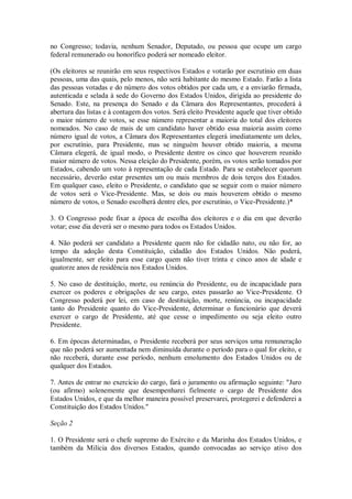 no Congresso; todavia, nenhum Senador, Deputado, ou pessoa que ocupe um cargo
federal remunerado ou honorífico poderá ser nomeado eleitor.
(Os eleitores se reunirão em seus respectivos Estados e votarão por escrutínio em duas
pessoas, uma das quais, pelo menos, não será habitante do mesmo Estado. Farão a lista
das pessoas votadas e do número dos votos obtidos por cada um, e a enviarão firmada,
autenticada e selada à sede do Governo dos Estados Unidos, dirigida ao presidente do
Senado. Este, na presença do Senado e da Câmara dos Representantes, procederá à
abertura das listas e à contagem dos votos. Será eleito Presidente aquele que tiver obtido
o maior número de votos, se esse número representar a maioria do total dos eleitores
nomeados. No caso de mais de um candidato haver obtido essa maioria assim como
número igual de votos, a Câmara dos Representantes elegerá imediatamente um deles,
por escrutínio, para Presidente, mas se ninguém houver obtido maioria, a mesma
Câmara elegerá, de igual modo, o Presidente dentre os cinco que houverem reunido
maior número de votos. Nessa eleição do Presidente, porém, os votos serão tomados por
Estados, cabendo um voto à representação de cada Estado. Para se estabelecer quorum
necessário, deverão estar presentes um ou mais membros de dois terços dos Estados.
Em qualquer caso, eleito o Presidente, o candidato que se seguir com o maior número
de votos será o Vice-Presidente. Mas, se dois ou mais houverem obtido o mesmo
número de votos, o Senado escolherá dentre eles, por escrutínio, o Vice-Presidente.)*
3. O Congresso pode fixar a época de escolha dos eleitores e o dia em que deverão
votar; esse dia deverá ser o mesmo para todos os Estados Unidos.
4. Não poderá ser candidato a Presidente quem não for cidadão nato, ou não for, ao
tempo da adoção desta Constituição, cidadão dos Estados Unidos. Não poderá,
igualmente, ser eleito para esse cargo quem não tiver trinta e cinco anos de idade e
quatorze anos de residência nos Estados Unidos.
5. No caso de destituição, morte, ou renúncia do Presidente, ou de incapacidade para
exercer os poderes e obrigações de seu cargo, estes passarão ao Vice-Presidente. O
Congresso poderá por lei, em caso de destituição, morte, renúncia, ou incapacidade
tanto do Presidente quanto do Vice-Presidente, determinar o funcionário que deverá
exercer o cargo de Presidente, até que cesse o impedimento ou seja eleito outro
Presidente.
6. Em épocas determinadas, o Presidente receberá por seus serviços uma remuneração
que não poderá ser aumentada nem diminuída durante o período para o qual for eleito, e
não receberá, durante esse período, nenhum emolumento dos Estados Unidos ou de
qualquer dos Estados.
7. Antes de entrar no exercício do cargo, fará o juramento ou afirmação seguinte: "Juro
(ou afirmo) solenemente que desempenharei fielmente o cargo de Presidente dos
Estados Unidos, e que da melhor maneira possível preservarei, protegerei e defenderei a
Constituição dos Estados Unidos."
Seção 2
1. O Presidente será o chefe supremo do Exército e da Marinha dos Estados Unidos, e
também da Milícia dos diversos Estados, quando convocadas ao serviço ativo dos
 
