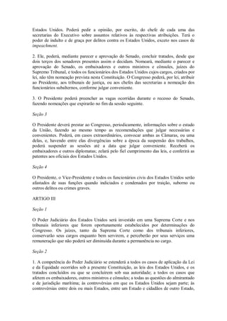 Estados Unidos. Poderá pedir a opinião, por escrito, do chefe de cada uma das
secretarias do Executivo sobre assuntos relativos às respectivas atribuições. Terá o
poder de indulto e de graça por delitos contra os Estados Unidos, exceto nos casos de
impeachment.
2. Ele, poderá, mediante parecer e aprovação do Senado, concluir tratados, desde que
dois terços dos senadores presentes assim o decidam. Nomeará, mediante o parecer e
aprovação do Senado, os embaixadores e outros ministros e cônsules, juízes do
Supremo Tribunal, e todos os funcionários dos Estados Unidos cujos cargos, criados por
lei, não têm nomeação prevista nesta Constituição. O Congresso poderá, por lei, atribuir
ao Presidente, aos tribunais de justiça, ou aos chefes das secretarias a nomeação dos
funcionários subalternos, conforme julgar conveniente.
3. O Presidente poderá preencher as vagas ocorridas durante o recesso do Senado,
fazendo nomeações que expirarão no fim da sessão seguinte.
Seção 3
O Presidente deverá prestar ao Congresso, periodicamente, informações sobre o estado
da União, fazendo ao mesmo tempo as recomendações que julgar necessárias e
convenientes. Poderá, em casos extraordinários, convocar ambas as Câmaras, ou uma
delas, e, havendo entre elas divergências sobre a época da suspensão dos trabalhos,
poderá suspender as sessões até a data que julgar conveniente. Receberá os
embaixadores e outros diplomatas; zelará pelo fiel cumprimento das leis, e conferirá as
patentes aos oficiais dos Estados Unidos.
Seção 4
O Presidente, o Vice-Presidente e todos os funcionários civis dos Estados Unidos serão
afastados de suas funções quando indiciados e condenados por traição, suborno ou
outros delitos ou crimes graves.
ARTIGO III
Seção 1
O Poder Judiciário dos Estados Unidos será investido em uma Suprema Corte e nos
tribunais inferiores que forem oportunamente estabelecidos por determinações do
Congresso. Os juízes, tanto da Suprema Corte como dos tribunais inferiores,
conservarão seus cargos enquanto bem servirem, e perceberão por seus serviços uma
remuneração que não poderá ser diminuída durante a permanência no cargo.
Seção 2
1. A competência do Poder Judiciário se estenderá a todos os casos de aplicação da Lei
e da Equidade ocorridos sob a presente Constituição, as leis dos Estados Unidos, e os
tratados concluídos ou que se concluírem sob sua autoridade; a todos os casos que
afetem os embaixadores, outros ministros e cônsules; a todas as questões do almirantado
e de jurisdição marítima; às controvérsias em que os Estados Unidos sejam parte; às
controvérsias entre dois ou mais Estados, entre um Estado e cidadãos de outro Estado,
 