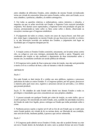entre cidadãos de diferentes Estados, entre cidadãos do mesmo Estado reivindicando
terras em virtude de concessões feitas por outros Estados, enfim, entre um Estado, ou os
seus cidadãos, e potências, cidadãos, ou súditos estrangeiros.
2. Em todas as questões relativas a embaixadores, outros ministros e cônsules, e
naquelas em que se achar envolvido um Estado, a Suprema Corte exercerá jurisdição
originária. Nos demais casos supracitados, a Suprema Corte terá jurisdição em grau de
recurso, pronunciando-se tanto sobre os fatos como sobre o direito, observando as
exceções e normas que o Congresso estabelecer.
3. O julgamento de todos os crimes, exceto em casos de impeachment, será feito por
júri, tendo lugar o julgamento no mesmo Estado em que houverem ocorrido os crimes;
e, se não houverem ocorrido em nenhum dos Estados, o julgamento terá lugar na
localidade que o Congresso designar por lei.
Seção 3
1. A traição contra os Estados Unidos consistirá, unicamente, em levantar armas contra
eles, ou coligar-se com seus inimigos, prestando-lhes auxílio e apoio. Ninguém será
condenado por traição se não mediante o depoimento de duas testemunhas sobre o
mesmo ato, ou mediante confissão em sessão pública do tribunal.
2. O Congresso terá o poder de fixar a pena por crime de traição, mas não será permitida
a morte civil ou o confisco de bens, a não ser durante a vida do condenado.
ARTIGO IV
Seção 1
Em cada Estado se dará inteira fé e crédito aos atos públicos, registros e processos
judiciários de todos os outros Estados. E o Congresso poderá, por leis gerais, prescrever
a maneira pela qual esses atos, registros e processos devam ser provados, e os efeitos
que possam produzir.
Seção 21. Os cidadãos de cada Estado terão direito nos demais Estados a todos os
privilégios e imunidades que estes concederem aos seus próprios cidadãos.
2. A pessoa acusada em qualquer Estado por crime de traição, ou outro delito, que se
evadir à justiça e for encontrada em outro Estado, será, a pedido da autoridade executiva
do Estado de onde tiver fugido, presa e entregue ao Estado que tenha jurisdição sobre o
crime.
3. Nenhuma pessoa sujeita a regime servil sob as leis de um Estado que se evadir para
outro Estado poderá, em virtude de lei ou normas deste, ser libertada de sua condição,
mas será devolvida, mediante pedido, à pessoa a que estiver submetida.
Seção 3
1. O Congresso pode admitir novos Estados à União, mas não se poderá formar ou criar
um novo Estado dentro da Jurisdição de outro; nem se poderá formar um novo Estado
 