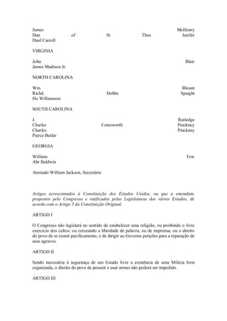 James McHenry
Dan of St Thos Jenifer
Danl Carroll
VIRGINIA
John Blair
James Madison Jr.
NORTH CAROLINA
Wm. Blount
Richd. Dobbs Spaight
Hu Williamson
SOUTH CAROLINA
J. Rutledge
Charles Cotesworth Pinckney
Charles Pinckney
Pierce Butler
GEORGIA
William Few
Abr Baldwin
Atestado William Jackson, Secretário
Artigos acrescentados à Constituição dos Estados Unidos, ou que a emendam,
propostos pelo Congresso e ratificados pelas Legislaturas dos vários Estados, de
acordo com o Artigo 5 da Constituição Original.
ARTIGO I
O Congresso não legislará no sentido de estabelecer uma religião, ou proibindo o livre
exercício dos cultos; ou cerceando a liberdade de palavra, ou de imprensa, ou o direito
do povo de se reunir pacificamente, e de dirigir ao Governo petições para a reparação de
seus agravos.
ARTIGO II
Sendo necessária à segurança de um Estado livre a existência de uma Milícia bem
organizada, o direito do povo de possuir e usar armas não poderá ser impedido.
ARTIGO III
 