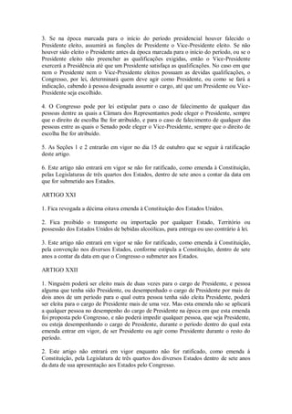3. Se na época marcada para o início do período presidencial houver falecido o
Presidente eleito, assumirá as funções de Presidente o Vice-Presidente eleito. Se não
houver sido eleito o Presidente antes da época marcada para o início do período, ou se o
Presidente eleito não preencher as qualificações exigidas, então o Vice-Presidente
exercerá a Presidência até que um Presidente satisfaça as qualificações. No caso em que
nem o Presidente nem o Vice-Presidente eleitos possuam as devidas qualificações, o
Congresso, por lei, determinará quem deve agir como Presidente, ou como se fará a
indicação, cabendo à pessoa designada assumir o cargo, até que um Presidente ou Vice-
Presidente seja escolhido.
4. O Congresso pode por lei estipular para o caso de falecimento de qualquer das
pessoas dentre as quais a Câmara dos Representantes pode eleger o Presidente, sempre
que o direito de escolha lhe for atribuído, e para o caso de falecimento de qualquer das
pessoas entre as quais o Senado pode eleger o Vice-Presidente, sempre que o direito de
escolha lhe for atribuído.
5. As Seções 1 e 2 entrarão em vigor no dia 15 de outubro que se seguir à ratificação
deste artigo.
6. Este artigo não entrará em vigor se não for ratificado, como emenda à Constituição,
pelas Legislaturas de três quartos dos Estados, dentro de sete anos a contar da data em
que for submetido aos Estados.
ARTIGO XXI
1. Fica revogada a décima oitava emenda à Constituição dos Estados Unidos.
2. Fica proibido o transporte ou importação por qualquer Estado, Território ou
possessão dos Estados Unidos de bebidas alcoólicas, para entrega ou uso contrário à lei.
3. Este artigo não entrará em vigor se não for ratificado, como emenda à Constituição,
pela convenção nos diversos Estados, conforme estipula a Constituição, dentro de sete
anos a contar da data em que o Congresso o submeter aos Estados.
ARTIGO XXII
1. Ninguém poderá ser eleito mais de duas vezes para o cargo de Presidente, e pessoa
alguma que tenha sido Presidente, ou desempenhado o cargo de Presidente por mais de
dois anos de um período para o qual outra pessoa tenha sido eleita Presidente, poderá
ser eleita para o cargo de Presidente mais de uma vez. Mas esta emenda não se aplicará
a qualquer pessoa no desempenho do cargo de Presidente na época em que esta emenda
foi proposta pelo Congresso, e não poderá impedir qualquer pessoa, que seja Presidente,
ou esteja desempenhando o cargo de Presidente, durante o período dentro do qual esta
emenda entrar em vigor, de ser Presidente ou agir como Presidente durante o resto do
período.
2. Este artigo não entrará em vigor enquanto não for ratificado, como emenda à
Constituição, pela Legislatura de três quartos dos diversos Estados dentro de sete anos
da data de sua apresentação aos Estados pelo Congresso.
 