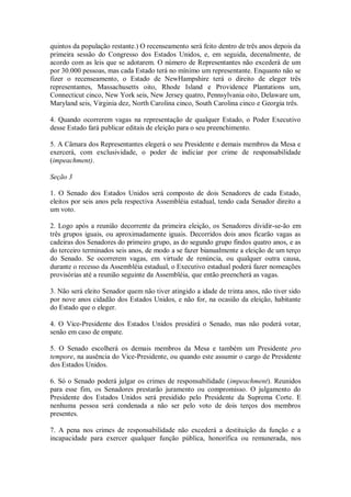 quintos da população restante.) O recenseamento será feito dentro de três anos depois da
primeira sessão do Congresso dos Estados Unidos, e, em seguida, decenalmente, de
acordo com as leis que se adotarem. O número de Representantes não excederá de um
por 30.000 pessoas, mas cada Estado terá no mínimo um representante. Enquanto não se
fizer o recenseamento, o Estado de NewHampshire terá o direito de eleger três
representantes, Massachusetts oito, Rhode Island e Providence Plantations um,
Connecticut cinco, New York seis, New Jersey quatro, Pennsylvania oito, Delaware um,
Maryland seis, Virginia dez, North Carolina cinco, South Carolina cinco e Georgia três.
4. Quando ocorrerem vagas na representação de qualquer Estado, o Poder Executivo
desse Estado fará publicar editais de eleição para o seu preenchimento.
5. A Câmara dos Representantes elegerá o seu Presidente e demais membros da Mesa e
exercerá, com exclusividade, o poder de indiciar por crime de responsabilidade
(impeachment).
Seção 3
1. O Senado dos Estados Unidos será composto de dois Senadores de cada Estado,
eleitos por seis anos pela respectiva Assembléia estadual, tendo cada Senador direito a
um voto.
2. Logo após a reunião decorrente da primeira eleição, os Senadores dividir-se-ão em
três grupos iguais, ou aproximadamente iguais. Decorridos dois anos ficarão vagas as
cadeiras dos Senadores do primeiro grupo, as do segundo grupo findos quatro anos, e as
do terceiro terminados seis anos, de modo a se fazer bianualmente a eleição de um terço
do Senado. Se ocorrerem vagas, em virtude de renúncia, ou qualquer outra causa,
durante o recesso da Assembléia estadual, o Executivo estadual poderá fazer nomeações
provisórias até a reunião seguinte da Assembléia, que então preencherá as vagas.
3. Não será eleito Senador quem não tiver atingido a idade de trinta anos, não tiver sido
por nove anos cidadão dos Estados Unidos, e não for, na ocasião da eleição, habitante
do Estado que o eleger.
4. O Vice-Presidente dos Estados Unidos presidirá o Senado, mas não poderá votar,
senão em caso de empate.
5. O Senado escolherá os demais membros da Mesa e também um Presidente pro
tempore, na ausência do Vice-Presidente, ou quando este assumir o cargo de Presidente
dos Estados Unidos.
6. Só o Senado poderá julgar os crimes de responsabilidade (impeachment). Reunidos
para esse fim, os Senadores prestarão juramento ou compromisso. O julgamento do
Presidente dos Estados Unidos será presidido pelo Presidente da Suprema Corte. E
nenhuma pessoa será condenada a não ser pelo voto de dois terços dos membros
presentes.
7. A pena nos crimes de responsabilidade não excederá a destituição da função e a
incapacidade para exercer qualquer função pública, honorífica ou remunerada, nos
 