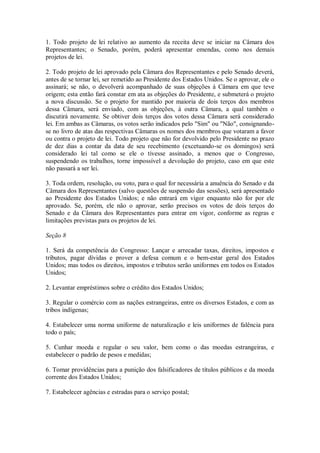 1. Todo projeto de lei relativo ao aumento da receita deve se iniciar na Câmara dos
Representantes; o Senado, porém, poderá apresentar emendas, como nos demais
projetos de lei.
2. Todo projeto de lei aprovado pela Câmara dos Representantes e pelo Senado deverá,
antes de se tornar lei, ser remetido ao Presidente dos Estados Unidos. Se o aprovar, ele o
assinará; se não, o devolverá acompanhado de suas objeções à Câmara em que teve
origem; esta então fará constar em ata as objeções do Presidente, e submeterá o projeto
a nova discussão. Se o projeto for mantido por maioria de dois terços dos membros
dessa Câmara, será enviado, com as objeções, à outra Câmara, a qual também o
discutirá novamente. Se obtiver dois terços dos votos dessa Câmara será considerado
lei. Em ambas as Câmaras, os votos serão indicados pelo "Sim" ou "Não", consignando-
se no livro de atas das respectivas Câmaras os nomes dos membros que votaram a favor
ou contra o projeto de lei. Todo projeto que não for devolvido pelo Presidente no prazo
de dez dias a contar da data de seu recebimento (excetuando-se os domingos) será
considerado lei tal como se ele o tivesse assinado, a menos que o Congresso,
suspendendo os trabalhos, torne impossível a devolução do projeto, caso em que este
não passará a ser lei.
3. Toda ordem, resolução, ou voto, para o qual for necessária a anuência do Senado e da
Câmara dos Representantes (salvo questões de suspensão das sessões), será apresentado
ao Presidente dos Estados Unidos; e não entrará em vigor enquanto não for por ele
aprovado. Se, porém, ele não o aprovar, serão precisos os votos de dois terços do
Senado e da Câmara dos Representantes para entrar em vigor, conforme as regras e
limitações previstas para os projetos de lei.
Seção 8
1. Será da competência do Congresso: Lançar e arrecadar taxas, direitos, impostos e
tributos, pagar dívidas e prover a defesa comum e o bem-estar geral dos Estados
Unidos; mas todos os direitos, impostos e tributos serão uniformes em todos os Estados
Unidos;
2. Levantar empréstimos sobre o crédito dos Estados Unidos;
3. Regular o comércio com as nações estrangeiras, entre os diversos Estados, e com as
tribos indígenas;
4. Estabelecer uma norma uniforme de naturalização e leis uniformes de falência para
todo o país;
5. Cunhar moeda e regular o seu valor, bem como o das moedas estrangeiras, e
estabelecer o padrão de pesos e medidas;
6. Tomar providências para a punição dos falsificadores de títulos públicos e da moeda
corrente dos Estados Unidos;
7. Estabelecer agências e estradas para o serviço postal;
 