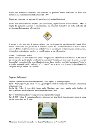 Viene reso pubblico il contenuto dell’audizione del pentito Carmine Schiavone di fronte alla
commissione parlamentare sulle Ecomafie del 1997.
Finora tale contenuto era secretato (il perché non mi risulta chiarissimo).
In tale audizione Schiavone afferma che “arrivavano fanghi nucleari dalla Germania”. Dato il
livello dei controlli nazionali ed internazionale sui materiali radioattivi ho molte difficoltà ad
accettare per buona questa affermazione.

E ancora in tale audizione Schiavone afferma, con riferimento allo smaltimento illecito di rifiuti
tossici, “entro venti anni gli abitanti di numerosi comuni del Casertano rischiano di morire tutti di
cancro”. Dato il livello di conoscenza di Schiavone in tossicologia, epidemiologia e cancerogenesi,
non credo proprio di poter prendere in considerazione le sue affermazioni.
Allora ? Perché questa notizia ?
Fermo restando che non credo ci sia ormai bisogno delle affermazioni di Schiavone di 15 anni fa
per sapere tutto quello che ha combinato la camorra in Campania, il mio parere è questo: conosco
ben poche/i giornaliste/i che non si lascino trainare da un inutile e sbagliato “entusiasmo” tutte le
volte che sentono le parole “radioattività” e “cancro”, anche senza aver alcun serio dato disponibile
che giustifichi gli allarmi che lanciano.

Sepolcri imbiancati
Ci viene comunicato che la salma di Priebke è stata sepolta in un luogo segreto.
Perché Priebke poteva, nei limiti concessi, girare per le strade di Roma, ma ovviamente una salma è
una cosa diversa.
Perché De Pedis, il boss della banda della Magliana può essere sepolto nella basilica di
Sant’Apollinare, ma Priebke non può essere seppellito a Roma.
Però le 363 vittime di Lampedusa possono essere sepolte ovunque.
Però le 363 vittime di Lampedusa hanno avuto quasi un funerale di stato, ma senza salme e senza
parenti, ma con un po’ di stato.

Ma ancora stiamo dietro a quello che diceva Ugo Foscolo ne “I sepolcri” ?

 