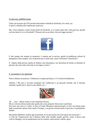 La privacy pubblicizzata
Tutte/i ad accusare gli USA perché intercettano miliardi di telefonate, di e-mail, ecc.
E tutte/i a chiedere più rispetto per la privacy.
Ma, vorrei chiedere a tutte/i le/gli utenti di Facebook: se ci tenete tanto alla vostra privacy, perché
scrivete tanto di voi su Facebook ? Pensate che sia un diario che non legge nessuno ?

E alla stampa che strepita in proposito: è rispetto per la privacy quello di pubblicare milioni di
pettegolezzi (non sempre veri) su persone più o meno note, senza verificarne l’autenticità ?
E’ rispetto della privacy quella di sbattere una telecamera e un microfono di fronte ai familiari di
persone che sono state coinvolte in un tragico evento ?

L’economia è un opinione
Nuovo allarme economico: l’inflazione è sempre più bassa, c’è il rischio di deflazione
Allarme ? Ma non ci avevano insegnato che l’inflazione è un pericolo mortale, che il mercato
ottimale è quello dove i prezzi sono stabili, ecc. ?

Ah … ecco .. adesso siamo in una situazione diversa.
Ma se è diversa allora anche tutto quello che avete proposto finora non va più bene.
Del resto non sono io a dirlo: lo dice il Fondo Monetario Internazionale, lo dice una buona parte
degli economisti, adesso forse anche l’Europa, e un giorno (chissà) anche il governo e il parlamento
italiani.
Ma perché dobbiamo credere agli economisti, le cui previsioni non sono quasi mai azzeccate ?
A volte ho l’impressione che il bilancio dello stato sarebbe meglio gestirlo, come si faceva una
volta in famiglia, con un quadernetto con tre colonne: motivazione, entrate, spese.

 