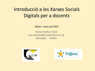 Introducció a les Xarxes Socials
     Digitals per a docents
            febrer i març del 2012

             Xavier Patiño i Vidal
       xavi.patinyo@fundaciotrams.org
              @xavipat #xsllor
 