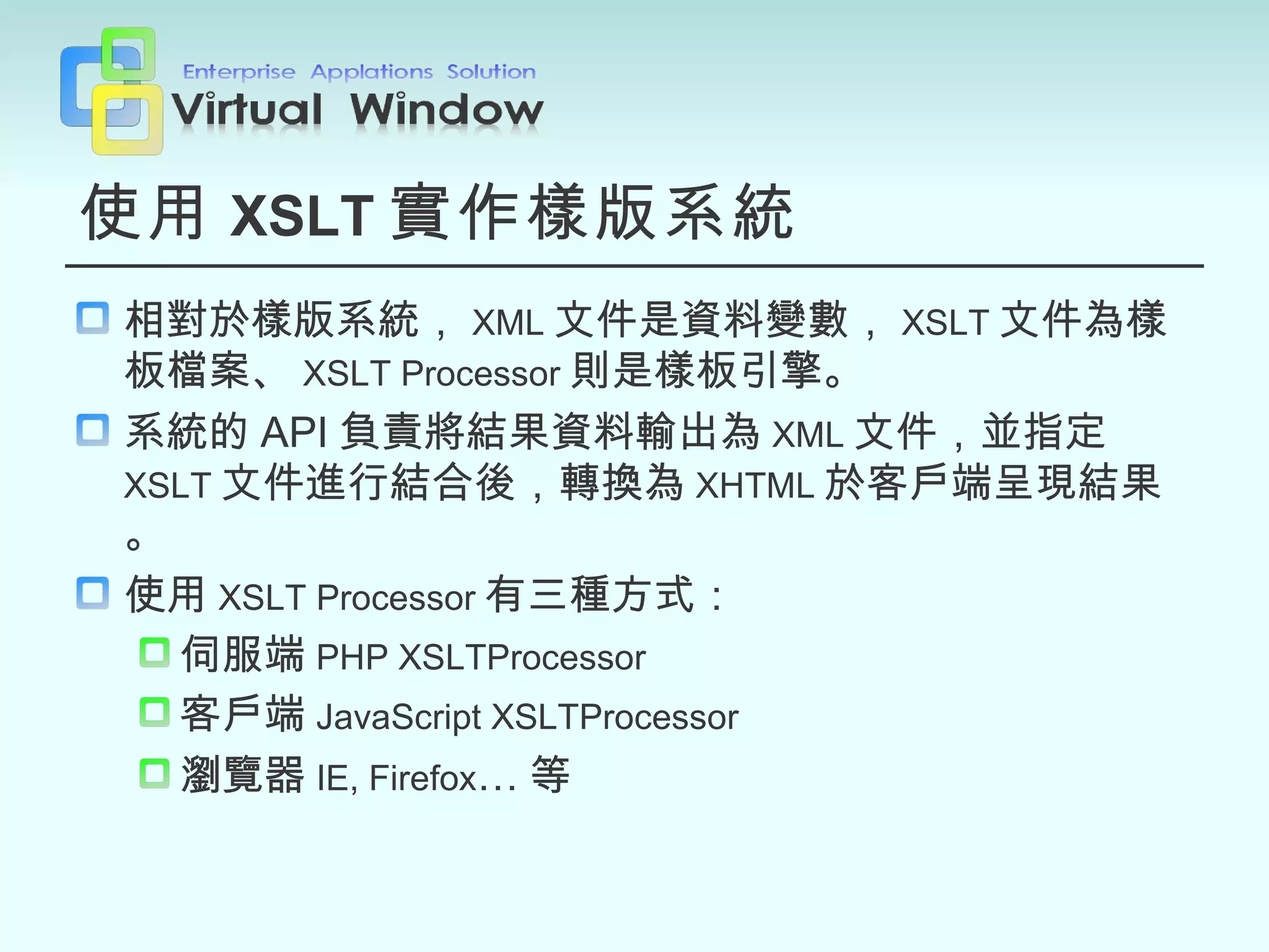 使用 XSLT 實作樣版系統 相對於樣版系統， XML 文件是資料變數， XSLT 文件為樣板檔案、 XSLT Processor 則是樣板引擎。 系統的 API 負責將結果資料輸出為 XML 文件，並指定 XSLT 文件進行結合後，轉換為 XHTML 於客戶端呈現結果。 使用 XSLT Processor 有三種方式： 伺服端 PHP XSLTProcessor 客戶端 JavaScript XSLTProcessor 瀏覽器 IE, Firefox … 等 