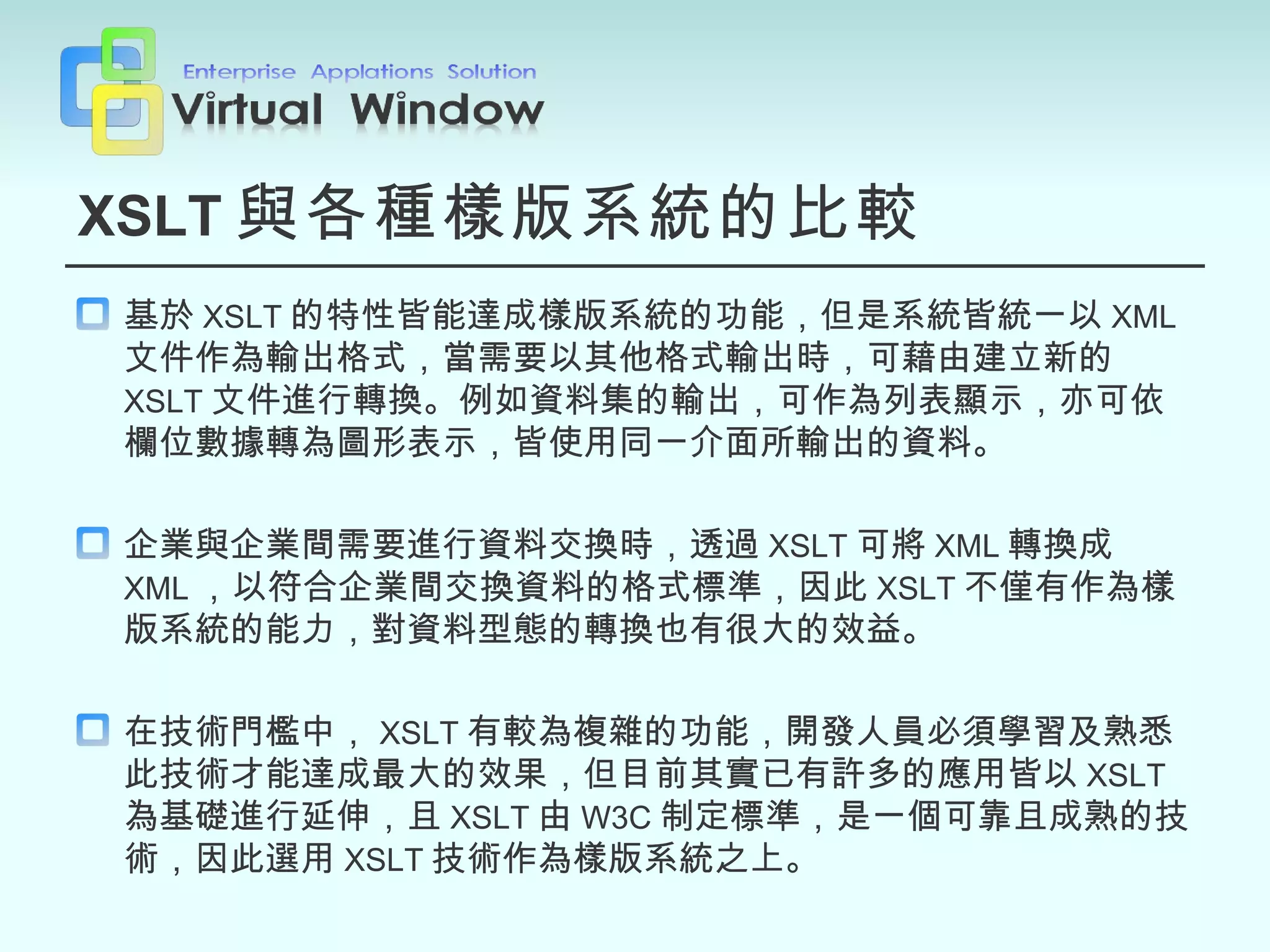 XSLT 與各種樣版系統的比較 基於 XSLT 的特性皆能達成樣版系統的功能，但是系統皆統一以 XML 文件作為輸出格式，當需要以其他格式輸出時，可藉由建立新的 XSLT 文件進行轉換。例如資料集的輸出，可作為列表顯示，亦可依欄位數據轉為圖形表示，皆使用同一介面所輸出的資料。 企業與企業間需要進行資料交換時，透過 XSLT 可將 XML 轉換成 XML ，以符合企業間交換資料的格式標準，因此 XSLT 不僅有作為樣版系統的能力，對資料型態的轉換也有很大的效益。 在技術門檻中， XSLT 有較為複雜的功能，開發人員必須學習及熟悉此技術才能達成最大的效果，但目前其實已有許多的應用皆以 XSLT 為基礎進行延伸，且 XSLT 由 W3C 制定標準，是一個可靠且成熟的技術，因此選用 XSLT 技術作為樣版系統之上。 