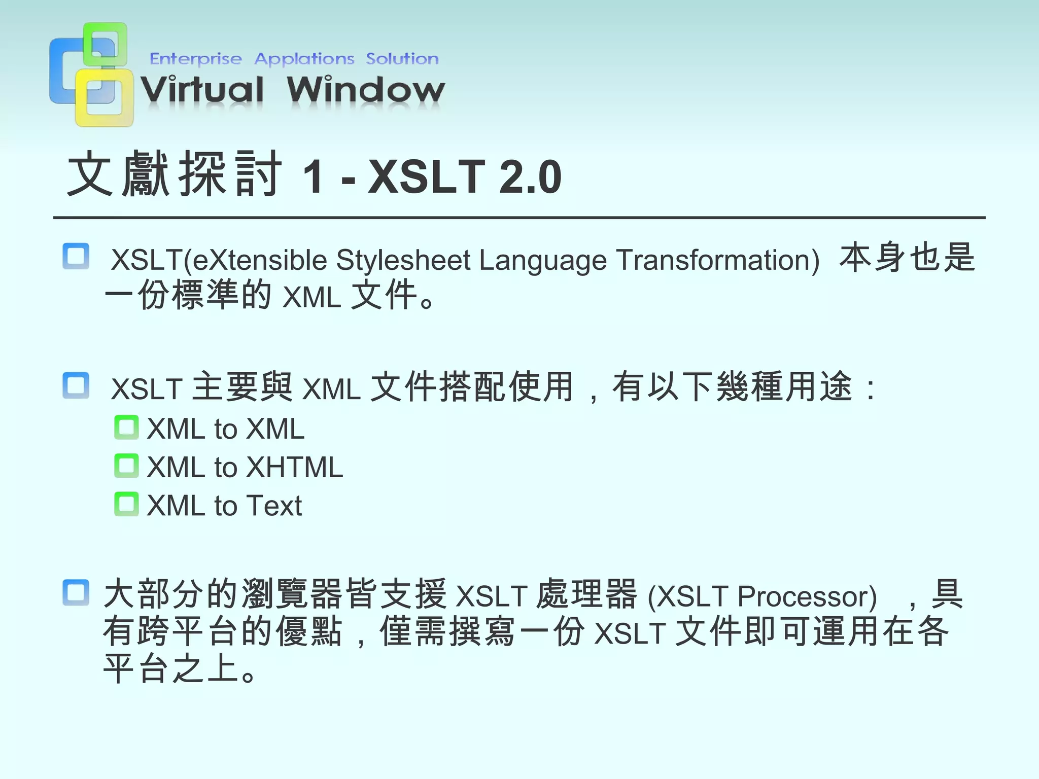 文獻探討 1 - XSLT 2.0 XSLT(eXtensible Stylesheet Language Transformation)   本身也是一份標準的 XML 文件。 XSLT 主要與 XML 文件搭配使用，有以下幾種用途： XML to XML XML to XHTML XML to Text 大部分的瀏覽器皆支援 XSLT 處理器 (XSLT Processor)   ，具有跨平台的優點，僅需撰寫一份 XSLT 文件即可運用在各平台之上。 