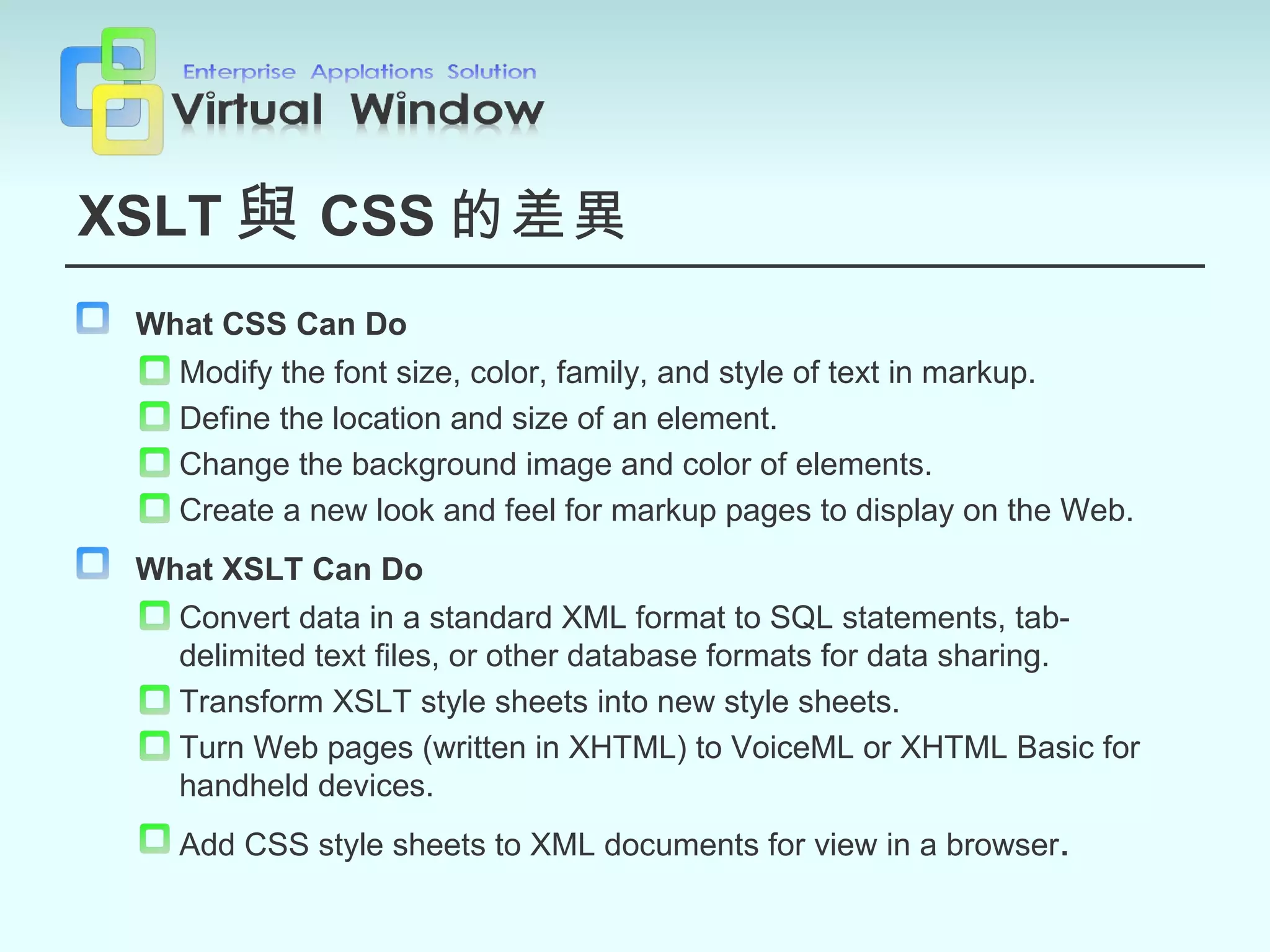 XSLT 與 CSS 的差異 What CSS Can Do   Modify the font size, color, family, and style of text in markup. Define the location and size of an element. Change the background image and color of elements. Create a new look and feel for markup pages to display on the Web. What XSLT Can Do   Convert data in a standard XML format to SQL statements, tab-delimited text files, or other database formats for data sharing. Transform XSLT style sheets into new style sheets. Turn Web pages (written in XHTML) to VoiceML or XHTML Basic for handheld devices. Add CSS style sheets to XML documents for view in a browser . 