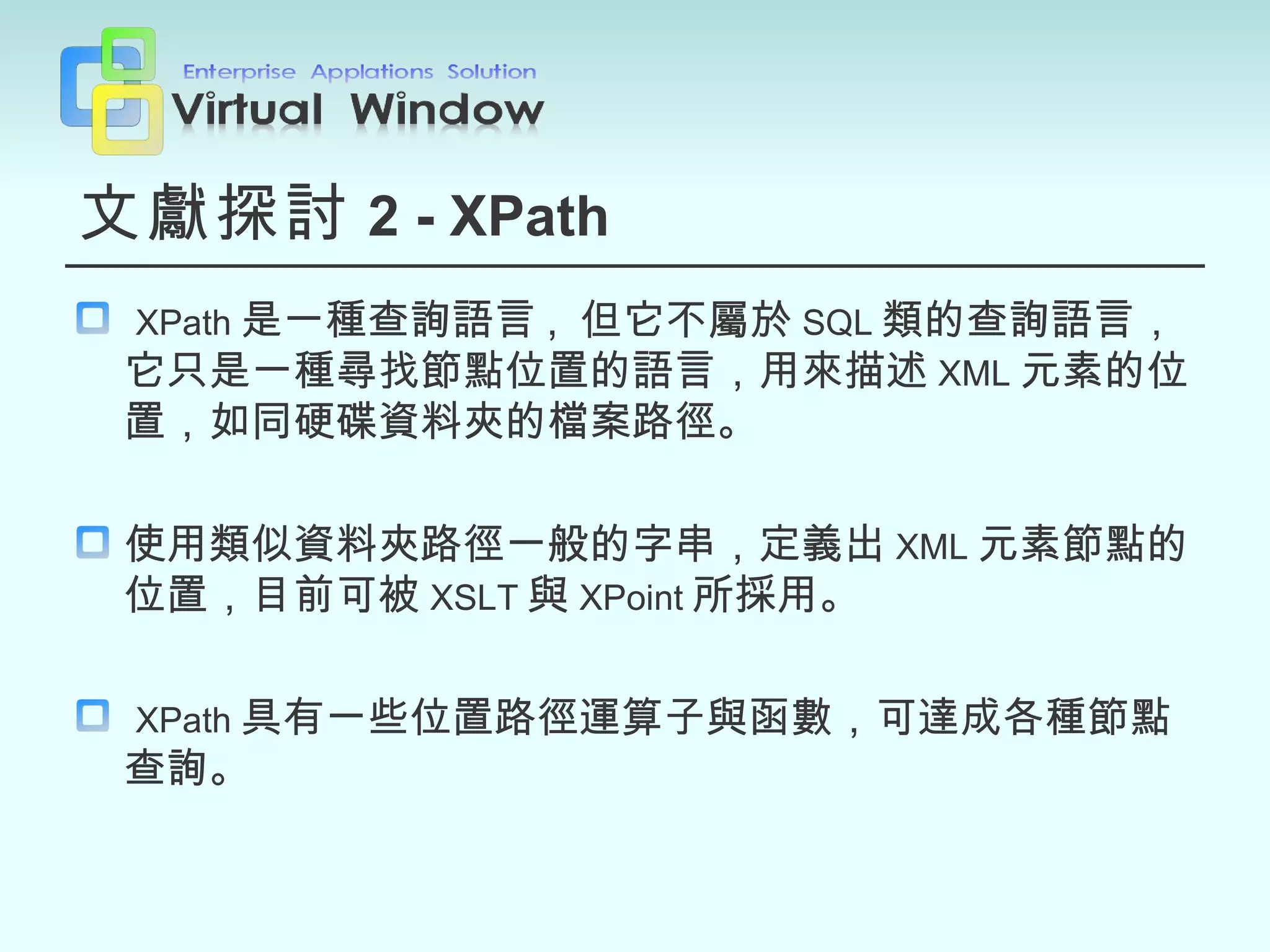 文獻探討 2 - XPath XPath 是一種查詢語言 ,  但它不屬於 SQL 類的查詢語言，它只是一種尋找節點位置的語言，用來描述 XML 元素的位置，如同硬碟資料夾的檔案路徑。 使用類似資料夾路徑一般的字串，定義出 XML 元素節點的位置，目前可被 XSLT 與 XPoint 所採用。 XPath 具有一些位置路徑運算子與函數，可達成各種節點查詢。 