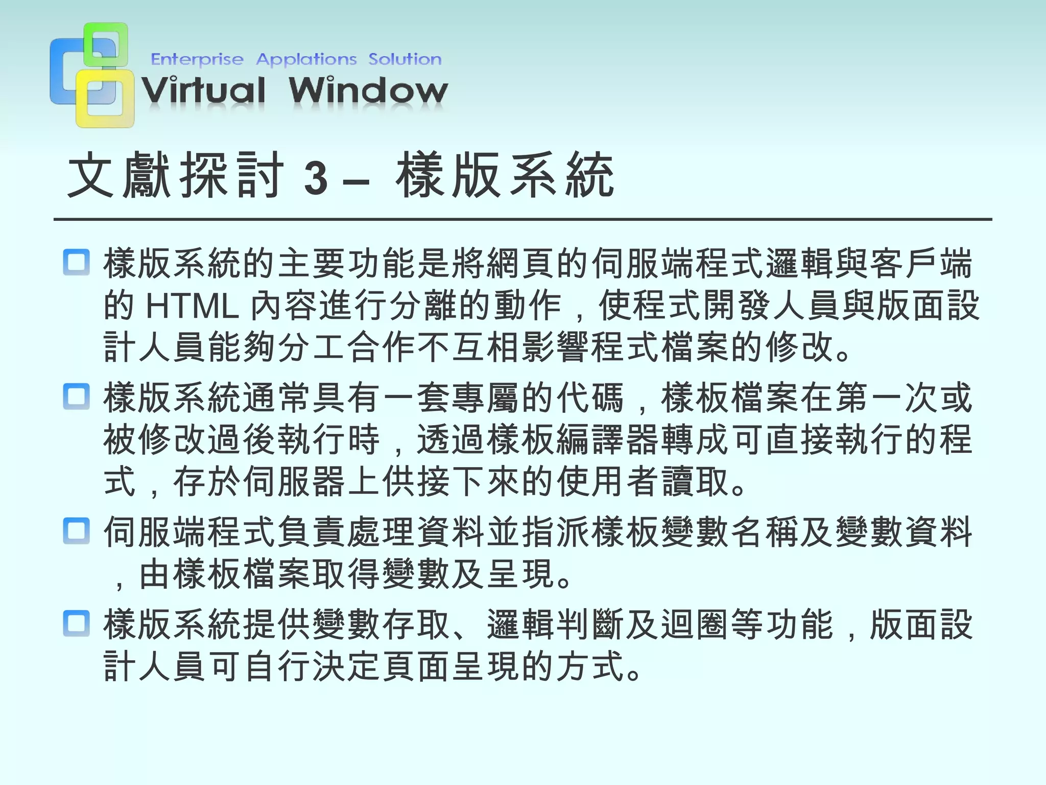 文獻探討 3   –  樣版系統 樣版系統的主要功能是將網頁的伺服端程式邏輯與客戶端的 HTML 內容進行分離的動作，使程式開發人員與版面設計人員能夠分工合作不互相影響程式檔案的修改。 樣版系統通常具有一套專屬的代碼，樣板檔案在第一次或被修改過後執行時，透過樣板編譯器轉成可直接執行的程式，存於伺服器上供接下來的使用者讀取。 伺服端程式負責處理資料並指派樣板變數名稱及變數資料，由樣板檔案取得變數及呈現。 樣版系統提供變數存取、邏輯判斷及迴圈等功能，版面設計人員可自行決定頁面呈現的方式。 