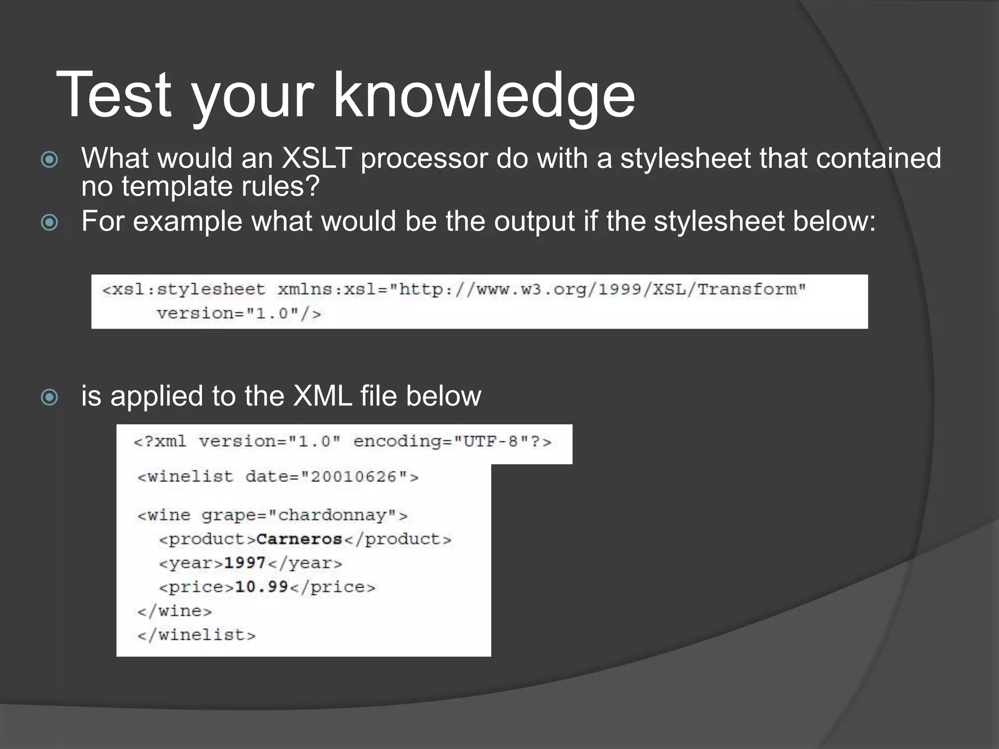 Test your knowledge
 What would an XSLT processor do with a stylesheet that contained
no template rules?
 For example what would be the output if the stylesheet below:
 is applied to the XML file below
 
