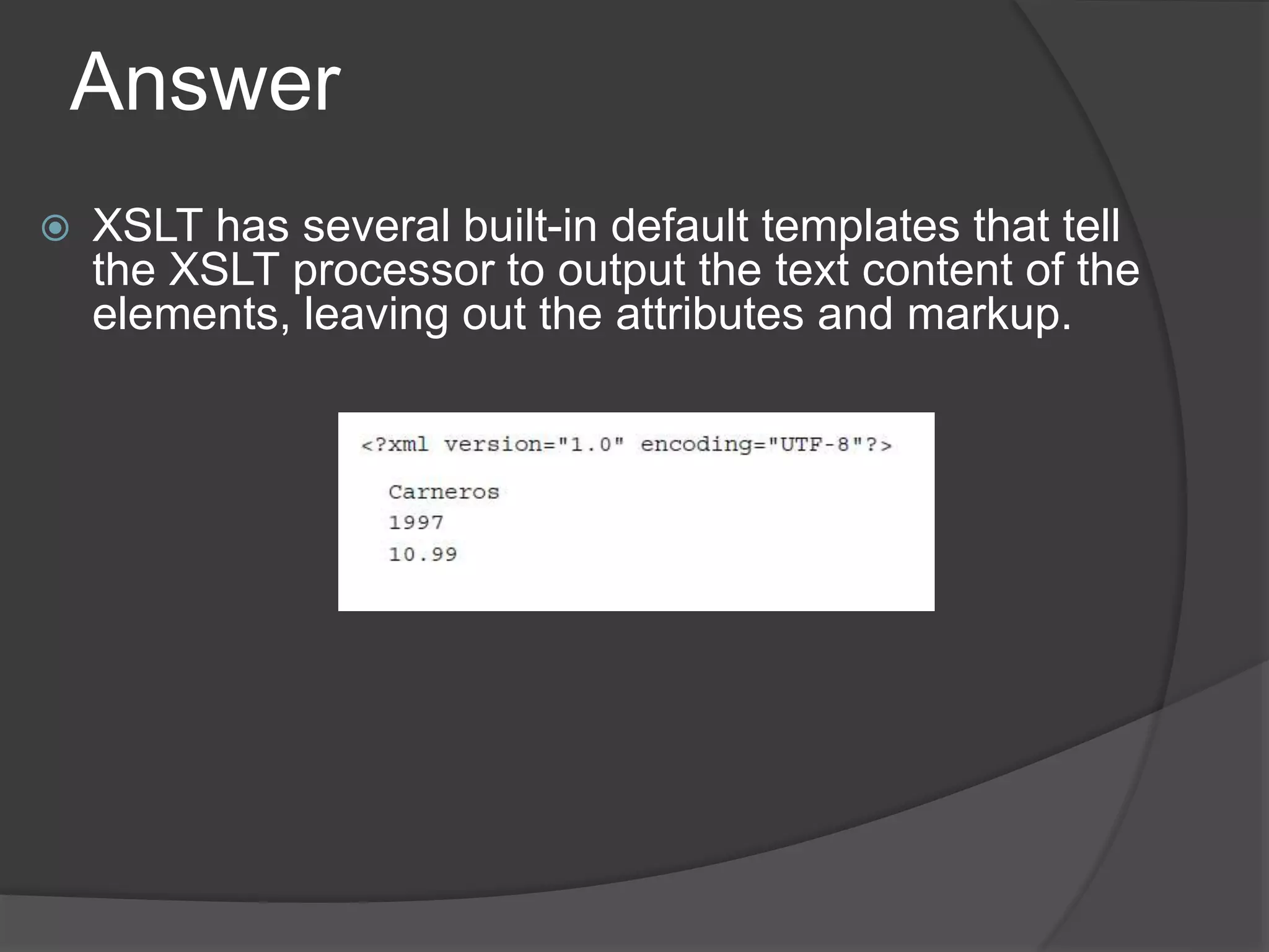 Answer
 XSLT has several built-in default templates that tell
the XSLT processor to output the text content of the
elements, leaving out the attributes and markup.
 