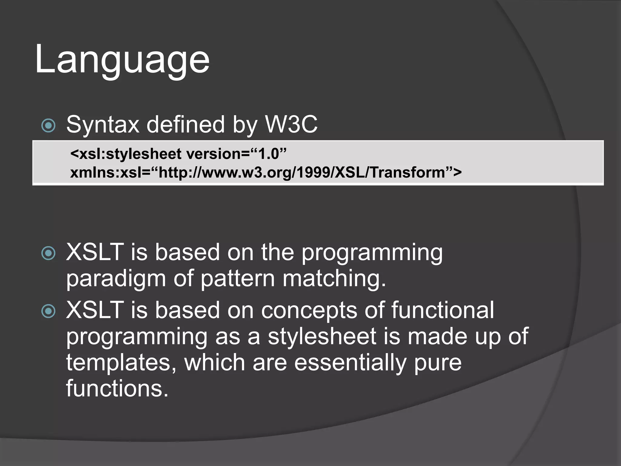 Language
 Syntax defined by W3C
 XSLT stylesheet file is an XML file
 XSLT is based on the programming
paradigm of pattern matching.
 XSLT is based on concepts of functional
programming as a stylesheet is made up of
templates, which are essentially pure
functions.
<xsl:stylesheet version=“1.0”
xmlns:xsl=“http://www.w3.org/1999/XSL/Transform”>
 