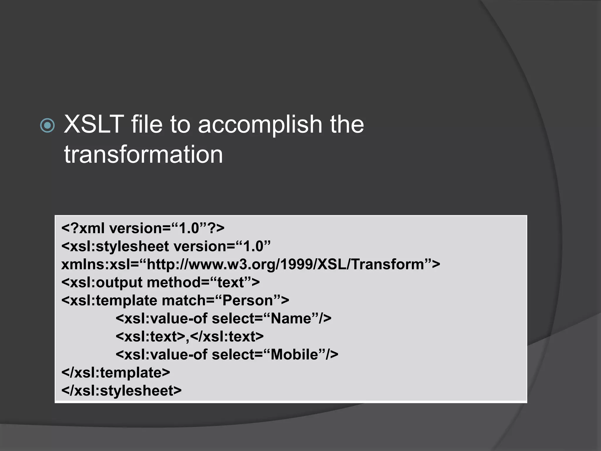  XSLT file to accomplish the
transformation
<?xml version=“1.0”?>
<xsl:stylesheet version=“1.0”
xmlns:xsl=“http://www.w3.org/1999/XSL/Transform”>
<xsl:output method=“text”>
<xsl:template match=“Person”>
<xsl:value-of select=“Name”/>
<xsl:text>,</xsl:text>
<xsl:value-of select=“Mobile”/>
</xsl:template>
</xsl:stylesheet>
 