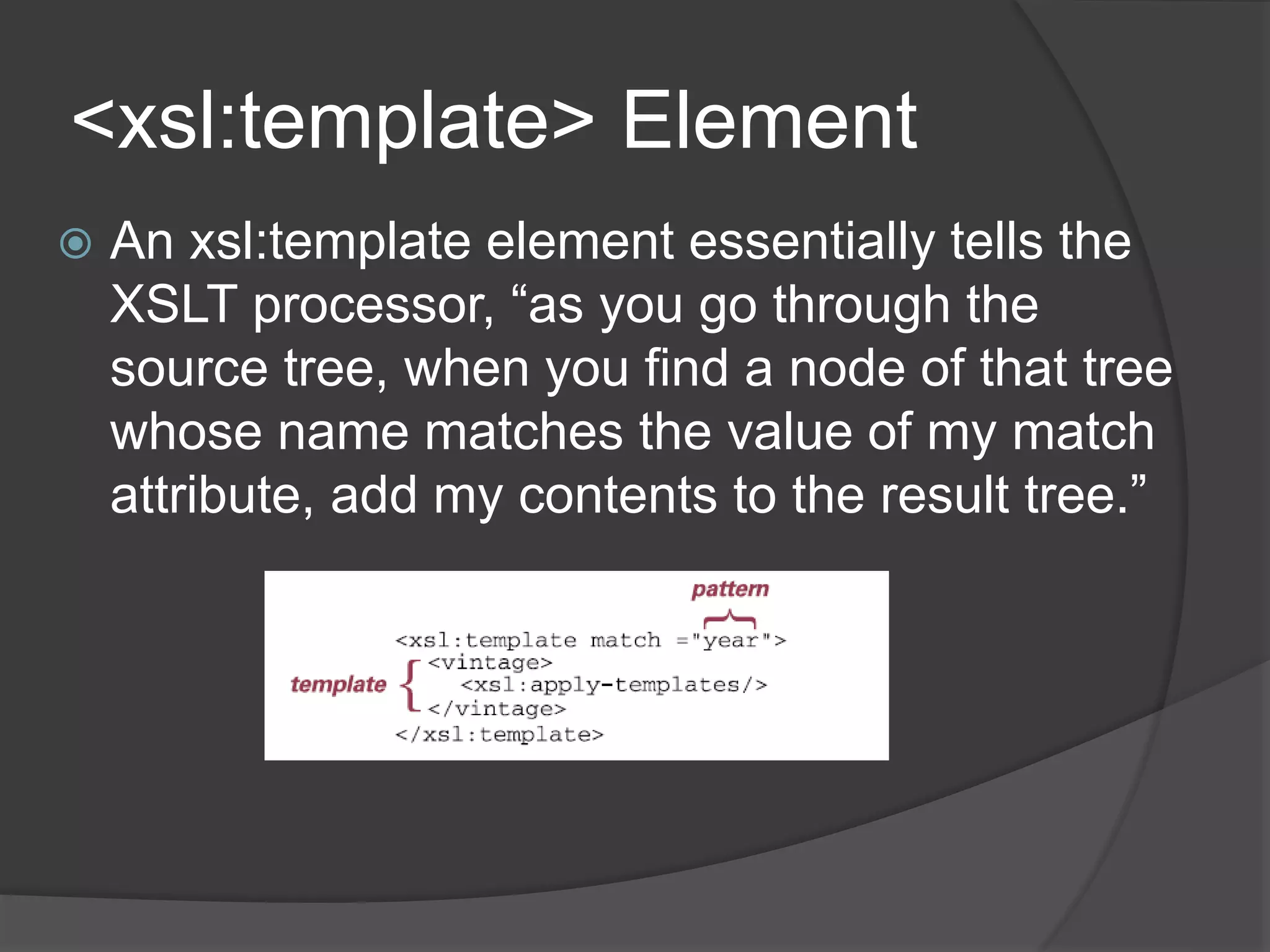 <xsl:template> Element
 An xsl:template element essentially tells the
XSLT processor, “as you go through the
source tree, when you find a node of that tree
whose name matches the value of my match
attribute, add my contents to the result tree.”
 