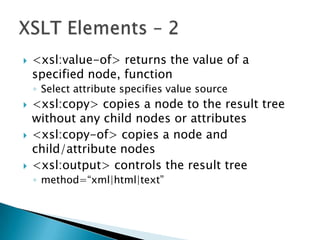    <xsl:value-of> returns the value of a
    specified node, function
    ◦ Select attribute specifies value source
   <xsl:copy> copies a node to the result tree
    without any child nodes or attributes
   <xsl:copy-of> copies a node and
    child/attribute nodes
   <xsl:output> controls the result tree
    ◦ method=“xml|html|text”
 