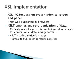    XSL-FO focused on presentation to screen
    and paper
    ◦ Not well-supported by browsers
   XSLT emphasizes re-organization of data
    ◦ Typically used for presentation but can also be used
      for conversion of data storage format
    ◦ XSLT is a declarative language
      Similar to SQL, describe results not steps
 