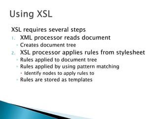 XSL requires several steps
1. XML processor reads document
     ◦ Creates document tree
2.    XSL processor applies rules from stylesheet
     ◦ Rules applied to document tree
     ◦ Rules applied by using pattern matching
       Identify nodes to apply rules to
     ◦ Rules are stored as templates
 