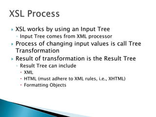    XSL works by using an Input Tree
    ◦ Input Tree comes from XML processor
   Process of changing input values is call Tree
    Transformation
   Result of transformation is the Result Tree
    ◦ Result Tree can include
      XML
      HTML (must adhere to XML rules, i.e., XHTML)
      Formatting Objects
 