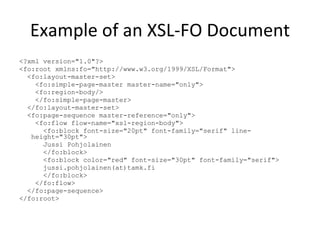 Example of an XSL-FO Document <?xml version="1.0"?> <fo:root xmlns:fo="http://www.w3.org/1999/XSL/Format"> <fo:layout-master-set> <fo:simple-page-master master-name="only"> <fo:region-body/> </fo:simple-page-master> </fo:layout-master-set> <fo:page-sequence master-reference="only"> <fo:flow flow-name="xsl-region-body"> <fo:block font-size="20pt" font-family="serif" line-height="30pt"> Jussi Pohjolainen </fo:block> <fo:block color="red" font-size="30pt" font-family="serif"> jussi.pohjolainen(at)tamk.fi </fo:block> </fo:flow> </fo:page-sequence> </fo:root> 