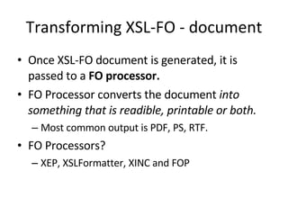 Transforming XSL-FO - document Once XSL-FO document is generated, it is passed to a  FO processor. FO Processor converts the document  into something that is readible, printable or both. Most common output is PDF, PS, RTF. FO Processors? XEP, XSLFormatter, XINC and FOP 