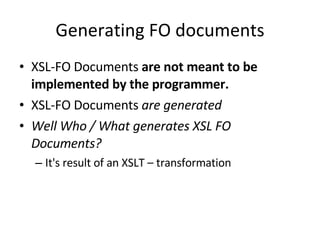 Generating FO documents XSL-FO Documents  are not meant to be implemented by the programmer. XSL-FO Documents  are generated Well Who / What generates XSL FO Documents? It's result of an XSLT – transformation 