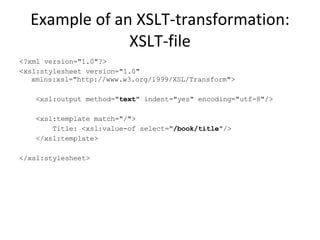 Example of an XSLT-transformation: XSLT-file <?xml version="1.0"?> <xsl:stylesheet version="1.0" xmlns:xsl="http://www.w3.org/1999/XSL/Transform"> <xsl:output method=" text " indent="yes" encoding="utf-8"/> <xsl:template match="/"> Title: <xsl:value-of select=" /book/title "/> </xsl:template> </xsl:stylesheet>  