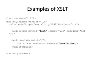 Examples of XSLT <?xml version="1.0"?> <xsl:stylesheet version="1.0" xmlns:xsl="http://www.w3.org/1999/XSL/Transform"> <xsl:output method=" text " indent="yes" encoding="utf-8"/> <xsl:template match="/"> Title: <xsl:value-of select=" /book/title "/> </xsl:template> </xsl:stylesheet>  