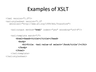 Examples of XSLT <?xml version="1.0"?> <xsl:stylesheet version="1.0" xmlns:xsl="http://www.w3.org/1999/XSL/Transform"> <xsl:output method=" html " indent="yes" encoding="utf-8"/> <xsl:template match="/"> <html><head><title></title></head> <body>  <h1>Title: <xsl:value-of select="/book/title"/></h1> </body> </html> </xsl:template> </xsl:stylesheet>  
