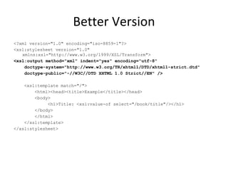 Better Version <?xml version="1.0" encoding="iso-8859-1"?> <xsl:stylesheet version="1.0" xmlns:xsl="http://www.w3.org/1999/XSL/Transform"> <xsl:output method="xml" indent="yes" encoding="utf-8" doctype-system="http://www.w3.org/TR/xhtml1/DTD/xhtml1-strict.dtd" doctype-public="-//W3C//DTD XHTML 1.0 Strict//EN" /> <xsl:template match="/"> <html><head><title>Example</title></head> <body> <h1>Title: <xsl:value-of select="/book/title"/></h1> </body> </html> </xsl:template> </xsl:stylesheet> 