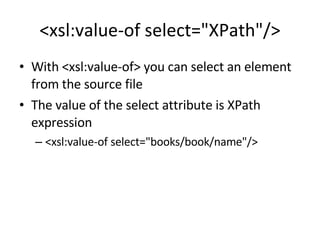 <xsl:value-of select="XPath"/> With <xsl:value-of> you can select an element from the source file The value of the select attribute is XPath expression <xsl:value-of select="books/book/name"/> 