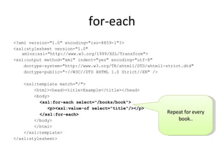for-each <?xml version="1.0" encoding="iso-8859-1"?> <xsl:stylesheet version="1.0" xmlns:xsl="http://www.w3.org/1999/XSL/Transform"> <xsl:output method="xml" indent="yes" encoding="utf-8" doctype-system="http://www.w3.org/TR/xhtml1/DTD/xhtml1-strict.dtd" doctype-public="-//W3C//DTD XHTML 1.0 Strict//EN" /> <xsl:template match="/"> <html><head><title>Example</title></head> <body> <xsl:for-each select="/books/book"> <p><xsl:value-of select="title"/></p> </xsl:for-each> </body> </html> </xsl:template> </xsl:stylesheet> Repeat for every book.. 