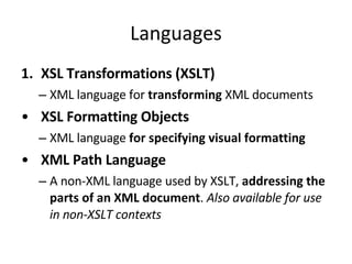Languages XSL Transformations (XSLT) XML language for  transforming  XML documents XSL Formatting Objects XML language  for specifying visual formatting XML Path Language A non-XML language used by XSLT,  addressing the parts of an XML document .  Also available for use in non-XSLT contexts 