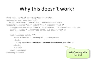 Why this doesn't work? <?xml version="1.0" encoding="iso-8859-1"?> <xsl:stylesheet version="1.0" xmlns:xsl="http://www.w3.org/1999/XSL/Transform"> <xsl:output method="xml" indent="yes" encoding="utf-8" doctype-system="http://www.w3.org/TR/xhtml1/DTD/xhtml1-strict.dtd" doctype-public="-//W3C//DTD XHTML 1.0 Strict//EN" /> <xsl:template match="/"> <html><head><title>Example</title></head> <body> <img src=" <xsl:value-of select="books/book/url"/> " /> </body> </html> </xsl:template> </xsl:stylesheet> What's wrong with this line? 