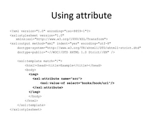 Using attribute <?xml version="1.0" encoding="iso-8859-1"?> <xsl:stylesheet version="1.0" xmlns:xsl="http://www.w3.org/1999/XSL/Transform"> <xsl:output method="xml" indent="yes" encoding="utf-8" doctype-system="http://www.w3.org/TR/xhtml1/DTD/xhtml1-strict.dtd" doctype-public="-//W3C//DTD XHTML 1.0 Strict//EN" /> <xsl:template match="/"> <html><head><title>Example</title></head> <body> <img> <xsl:attribute name="src"> <xsl:value-of select="books/book/url"/> </xsl:attribute> </img>  </body> </html> </xsl:template> </xsl:stylesheet> 
