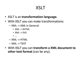 XSLT XSLT is an  transformation language. With XSLT you can make transformations: XML -> XML in General: XML -> XHTML XML -> SVG ... XML -> HTML XML -> TEXT With XSLT you can  transform a XML document to other text format  (can be any). 