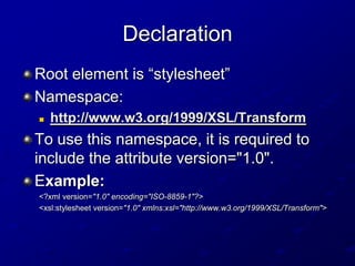 Declaration
Root element is “stylesheet”
Namespace:


http://www.w3.org/1999/XSL/Transform

To use this namespace, it is required to
include the attribute version="1.0".
Example:
<?xml version="1.0" encoding="ISO-8859-1"?>
<xsl:stylesheet version="1.0" xmlns:xsl="http://www.w3.org/1999/XSL/Transform">

 