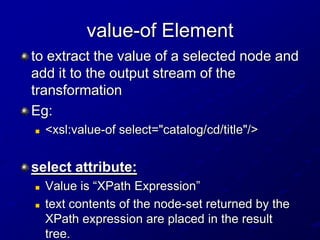value-of Element
to extract the value of a selected node and
add it to the output stream of the
transformation
Eg:


<xsl:value-of select="catalog/cd/title"/>

select attribute:



Value is “XPath Expression”
text contents of the node-set returned by the
XPath expression are placed in the result
tree.

 