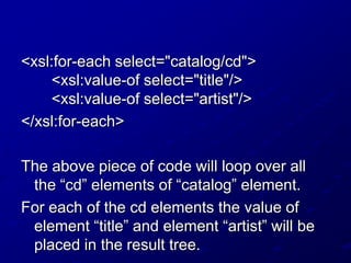 <xsl:for-each select="catalog/cd">
<xsl:value-of select="title"/>
<xsl:value-of select="artist"/>
</xsl:for-each>
The above piece of code will loop over all
the “cd” elements of “catalog” element.
For each of the cd elements the value of
element “title” and element “artist” will be
placed in the result tree.

 