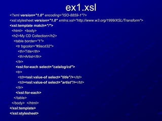 ex1.xsl
<?xml version="1.0" encoding="ISO-8859-1"?>
<xsl:stylesheet version="1.0" xmlns:xsl="http://www.w3.org/1999/XSL/Transform">
<xsl:template match="/">
<html> <body>
<h2>My CD Collection</h2>
<table border="1">
<tr bgcolor="#9acd32">
<th>Title</th>
<th>Artist</th>
</tr>
<xsl:for-each select="catalog/cd">
<tr>
<td><xsl:value-of select="title"/></td>
<td><xsl:value-of select="artist"/></td>
</tr>
</xsl:for-each>
</table>
</body> </html>
</xsl:template>
</xsl:stylesheet>

 