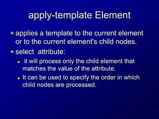 apply-template Element
applies a template to the current element
or to the current element's child nodes.
select attribute:




it will process only the child element that
matches the value of the attribute.
It can be used to specify the order in which
child nodes are processed.

 