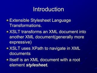 Introduction
Extensible Stylesheet Language
Transformations.
XSLT transforms an XML document into
another XML document(generally more
expressive)
XSLT uses XPath to navigate in XML
documents
Itself is an XML document with a root
element stylesheet.

 